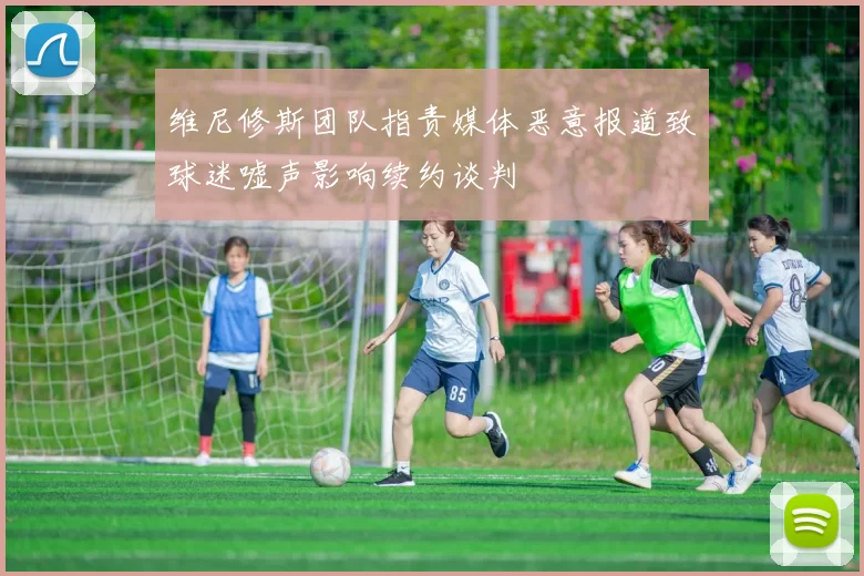 维尼修斯团队指责媒体恶意报道致球迷嘘声影响续约谈判