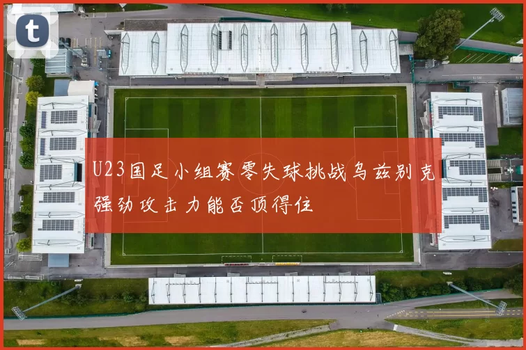 U23国足小组赛零失球挑战乌兹别克强劲攻击力能否顶得住