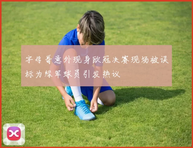 字母哥意外现身欧冠决赛现场被误标为绿军球员引发热议