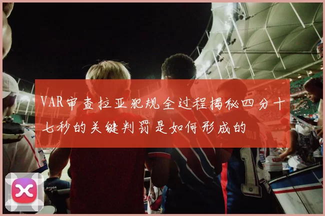 VAR审查拉亚犯规全过程揭秘四分十七秒的关键判罚是如何形成的