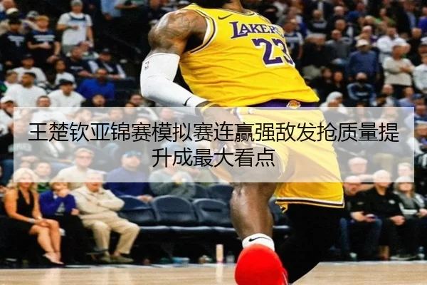 王楚钦亚锦赛模拟赛连赢强敌发抢质量提升成最大看点
